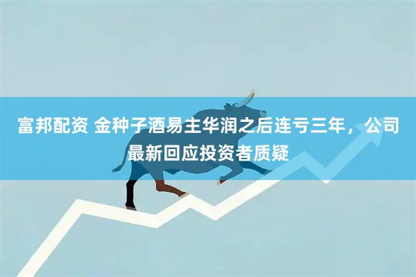 富邦配资 金种子酒易主华润之后连亏三年，公司最新回应投资者质疑