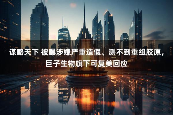 谋略天下 被曝涉嫌严重造假、测不到重组胶原，巨子生物旗下可复美回应