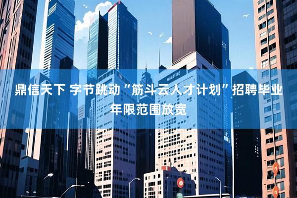 鼎信天下 字节跳动“筋斗云人才计划”招聘毕业年限范围放宽