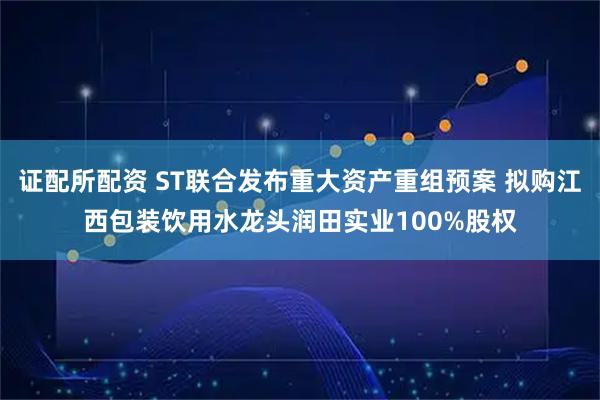 证配所配资 ST联合发布重大资产重组预案 拟购江西包装饮用水龙头润田实业100%股权