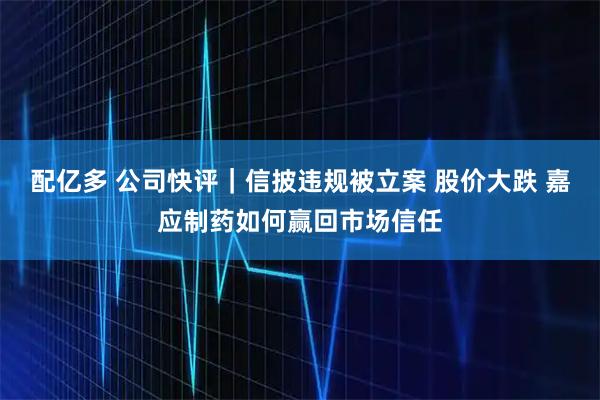 配亿多 公司快评｜信披违规被立案 股价大跌 嘉应制药如何赢回市场信任