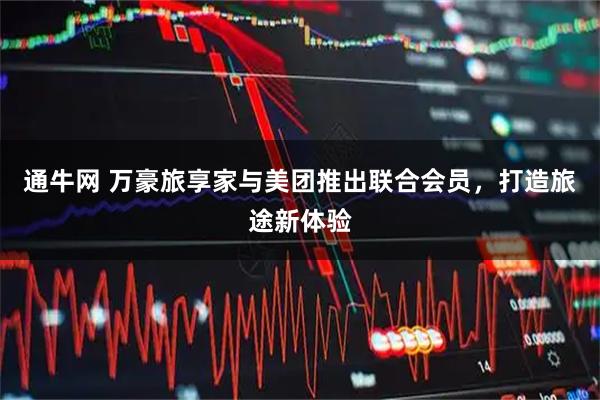 通牛网 万豪旅享家与美团推出联合会员，打造旅途新体验