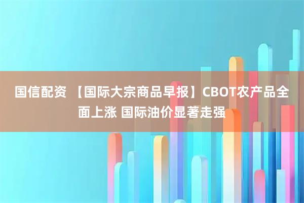 国信配资 【国际大宗商品早报】CBOT农产品全面上涨 国际油价显著走强