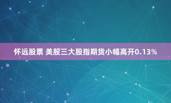 怀远股票 美股三大股指期货小幅高开0.13%