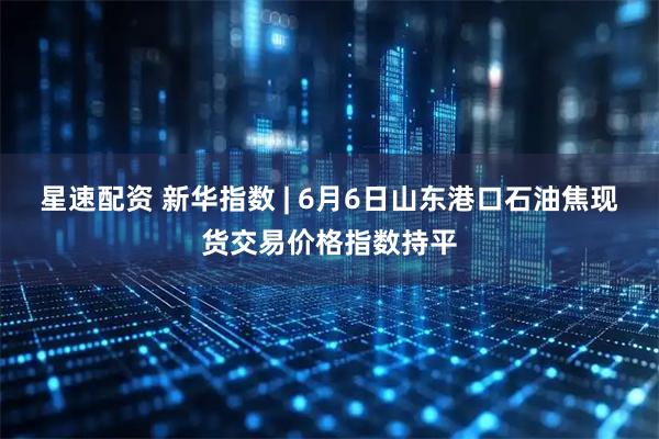 星速配资 新华指数 | 6月6日山东港口石油焦现货交易价格指数持平