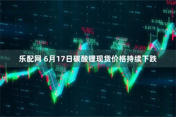 乐配网 6月17日碳酸锂现货价格持续下跌