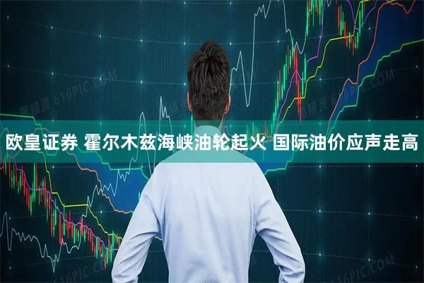 欧皇证券 霍尔木兹海峡油轮起火 国际油价应声走高