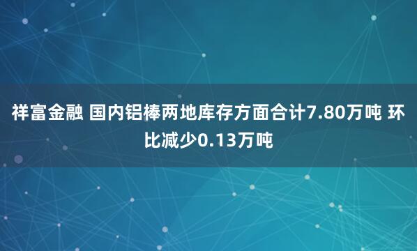 祥富金融 国内铝棒两地库存方面合计7.80万吨 环比减少0.13万吨