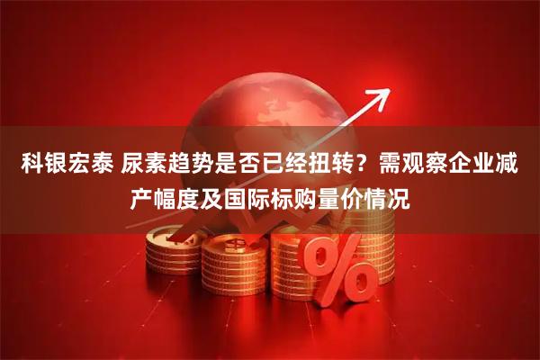 科银宏泰 尿素趋势是否已经扭转？需观察企业减产幅度及国际标购量价情况