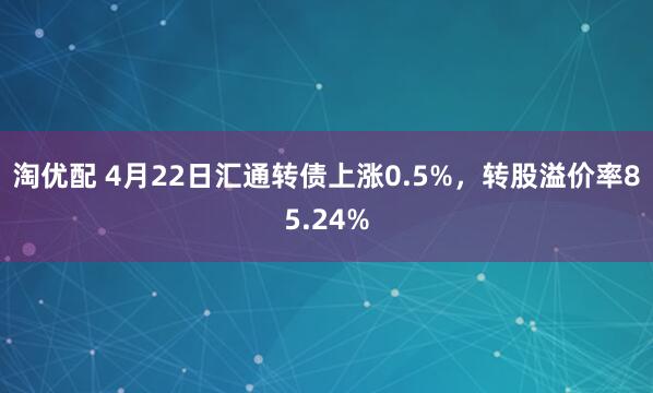淘优配 4月22日汇通转债上涨0.5%，转股溢价率85.24%