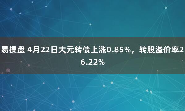 易操盘 4月22日大元转债上涨0.85%，转股溢价率26.22%