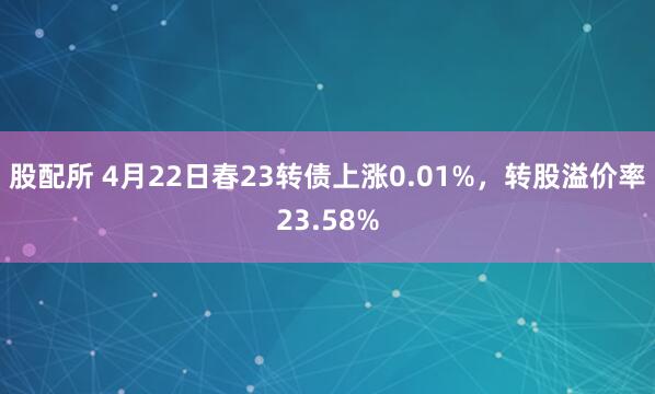 股配所 4月22日春23转债上涨0.01%，转股溢价率23.58%