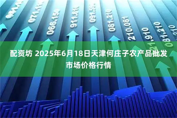配资坊 2025年6月18日天津何庄子农产品批发市场价格行情