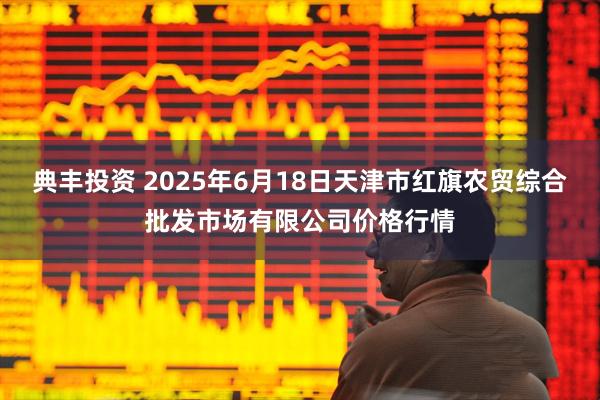 典丰投资 2025年6月18日天津市红旗农贸综合批发市场有限公司价格行情