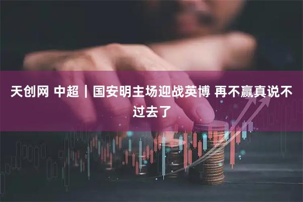 天创网 中超｜国安明主场迎战英博 再不赢真说不过去了