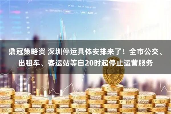 鼎冠策略资 深圳停运具体安排来了！全市公交、出租车、客运站等自20时起停止运营服务