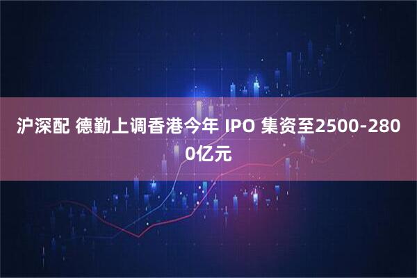 沪深配 德勤上调香港今年 IPO 集资至2500-2800亿元