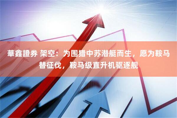 華鑫證券 架空：为围猎中苏潜艇而生，愿为鞍马替征伐，鞍马级直升机驱逐舰