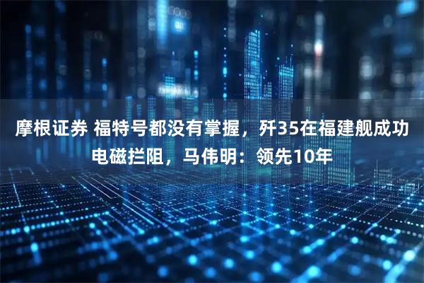 摩根证券 福特号都没有掌握，歼35在福建舰成功电磁拦阻，马伟明：领先10年