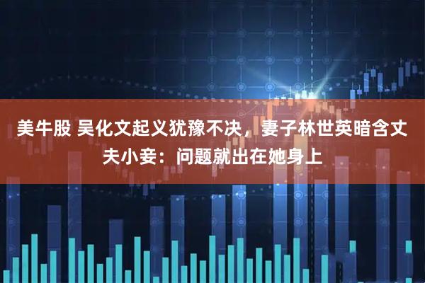 美牛股 吴化文起义犹豫不决，妻子林世英暗含丈夫小妾：问题就出在她身上