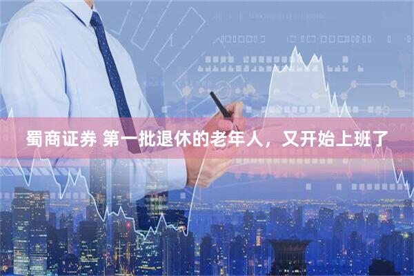 蜀商证券 第一批退休的老年人，又开始上班了
