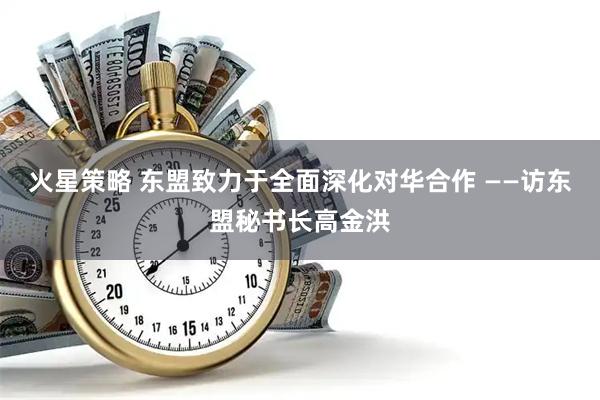 火星策略 东盟致力于全面深化对华合作 ——访东盟秘书长高金洪