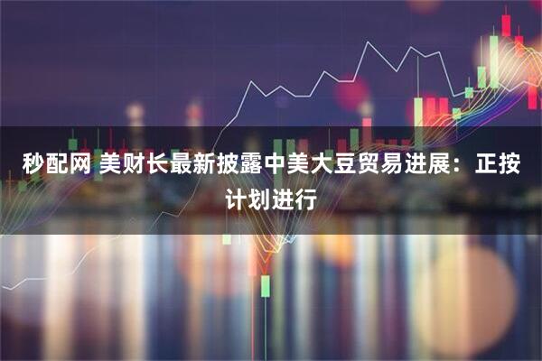 秒配网 美财长最新披露中美大豆贸易进展:正按计划进行