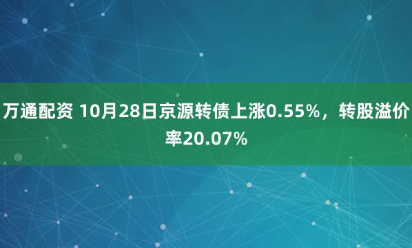 万通配资 10月28日京源转债上涨0.55%,转股溢价率20.07%