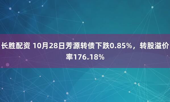 长胜配资 10月28日芳源转债下跌0.85%,转股溢价率176.18%