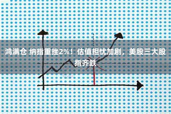鸿满仓 纳指重挫2%!估值担忧加剧,美股三大股指齐跌