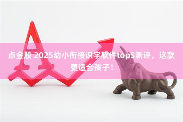 点金股 2025幼小衔接识字软件top5测评,这款更适合孩子!