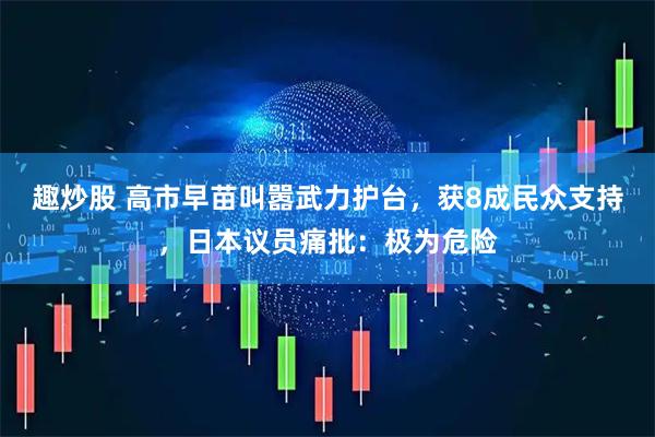 趣炒股 高市早苗叫嚣武力护台,获8成民众支持,日本议员痛批:极为危险