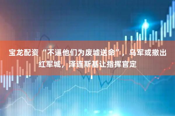 宝龙配资 “不逼他们为废墟送命”,乌军或撤出红军城,泽连斯基让指挥官定