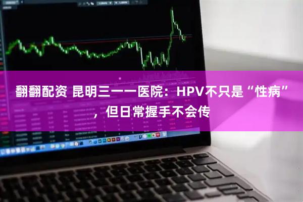 翻翻配资 昆明三一一医院:HPV不只是“性病”,但日常握手不会传