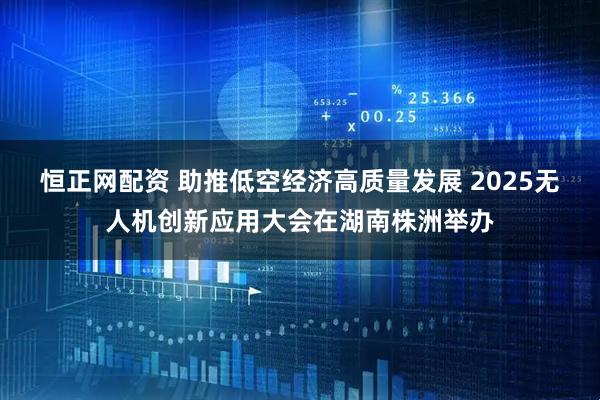 恒正网配资 助推低空经济高质量发展 2025无人机创新应用大会在湖南株洲举办