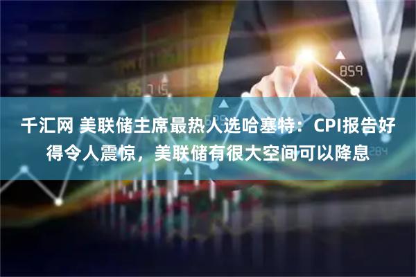 千汇网 美联储主席最热人选哈塞特:CPI报告好得令人震惊,美联储有很大空间可以降息