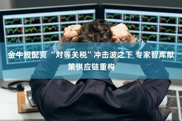 金牛股配资 “对等关税”冲击波之下 专家智库献策供应链重构
