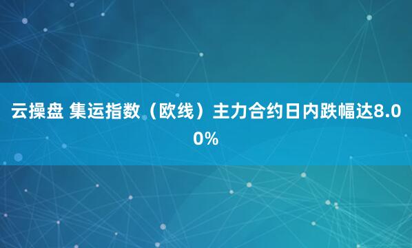 云操盘 集运指数（欧线）主力合约日内跌幅达8.00%