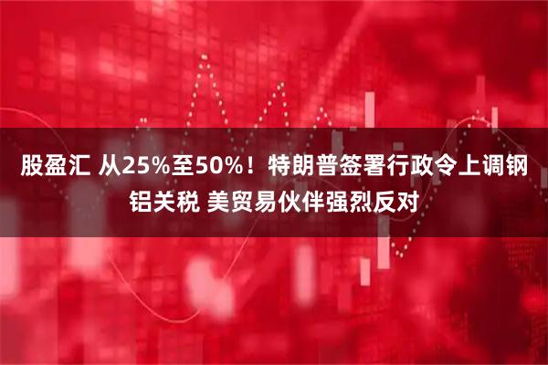 股盈汇 从25%至50%！特朗普签署行政令上调钢铝关税 美贸易伙伴强烈反对