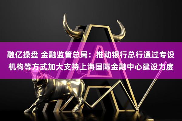融亿操盘 金融监管总局：推动银行总行通过专设机构等方式加大支持上海国际金融中心建设力度