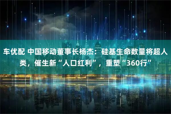 车优配 中国移动董事长杨杰：硅基生命数量将超人类，催生新“人口红利”，重塑“360行”