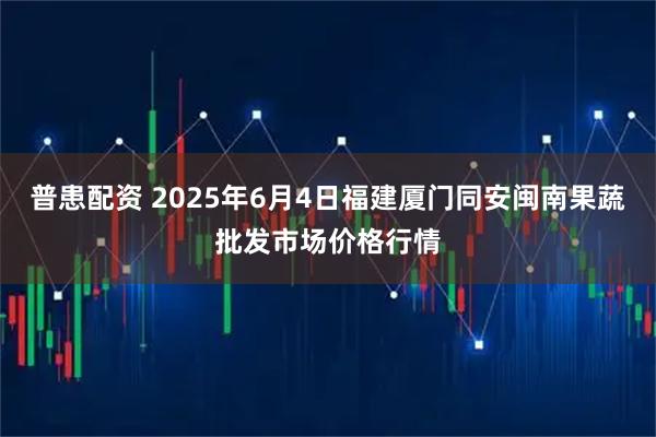 普患配资 2025年6月4日福建厦门同安闽南果蔬批发市场价格行情