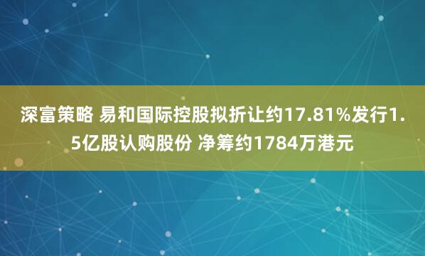 深富策略 易和国际控股拟折让约17.81%发行1.5亿股认购股份 净筹约1784万港元