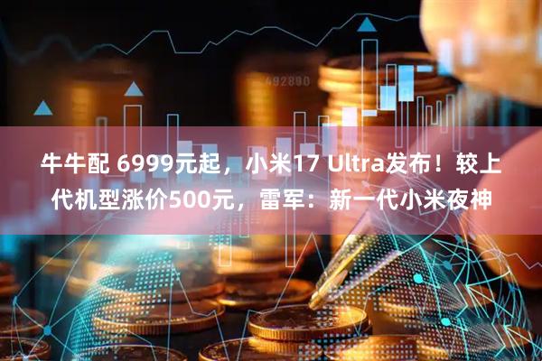 牛牛配 6999元起,小米17 Ultra发布!较上代机型涨价500元,雷军:新一代小米夜神
