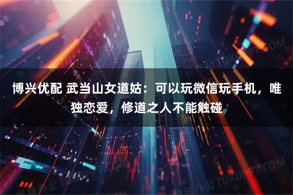 博兴优配 武当山女道姑:可以玩微信玩手机,唯独恋爱,修道之人不能触碰