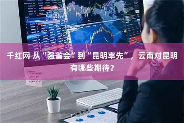 千红网 从“强省会”到“昆明率先”,云南对昆明有哪些期待?