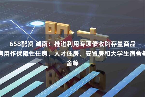 658配资 湖南：推进利用专项债收购存量商品房用作保障性住房、人才住房、安置房和大学生宿舍等