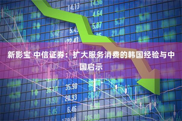 新影宝 中信证券：扩大服务消费的韩国经验与中国启示