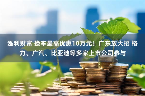 泓利财富 换车最高优惠10万元！广东放大招 格力、广汽、比亚迪等多家上市公司参与
