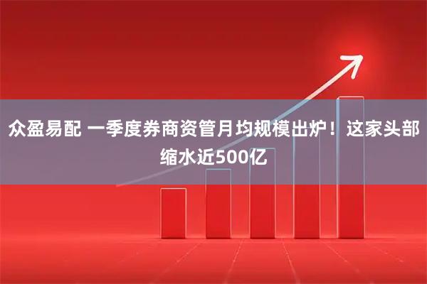 众盈易配 一季度券商资管月均规模出炉！这家头部缩水近500亿